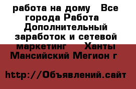 работа на дому - Все города Работа » Дополнительный заработок и сетевой маркетинг   . Ханты-Мансийский,Мегион г.